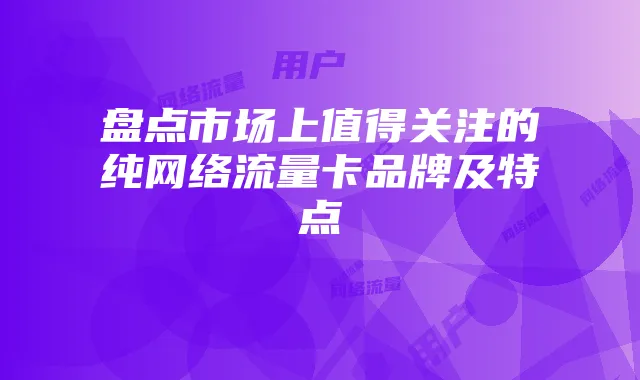 盘点市场上值得关注的纯网络流量卡品牌及特点