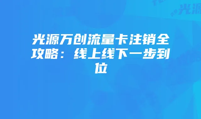 光源万创流量卡注销全攻略：线上线下一步到位