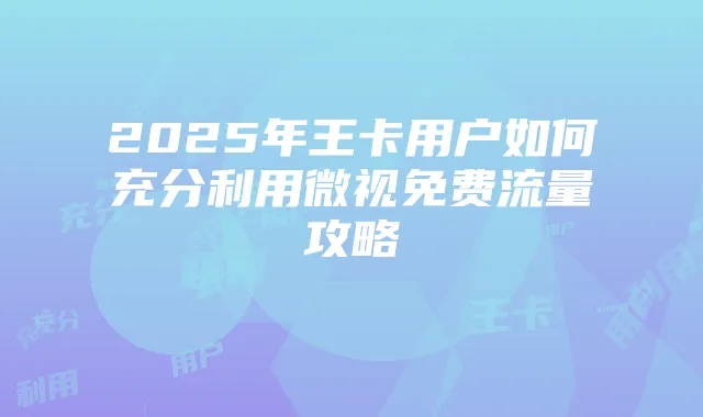 2025年王卡用户如何充分利用微视免费流量攻略