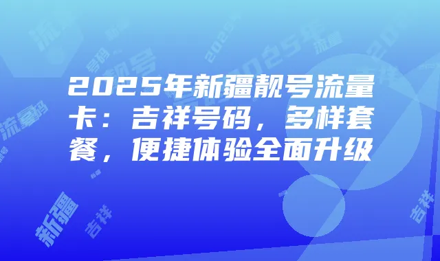 2025年新疆靓号流量卡：吉祥号码，多样套餐，便捷体验全面升级