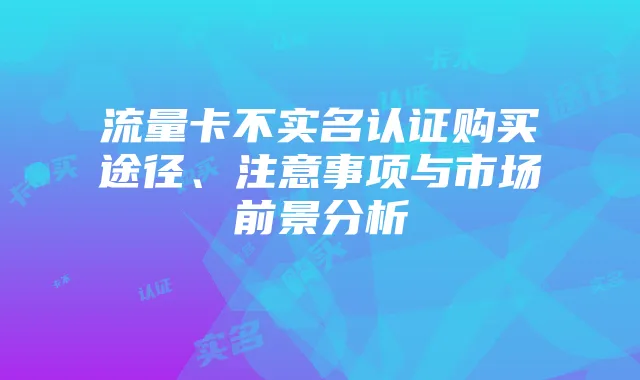 流量卡不实名认证购买途径、注意事项与市场前景分析
