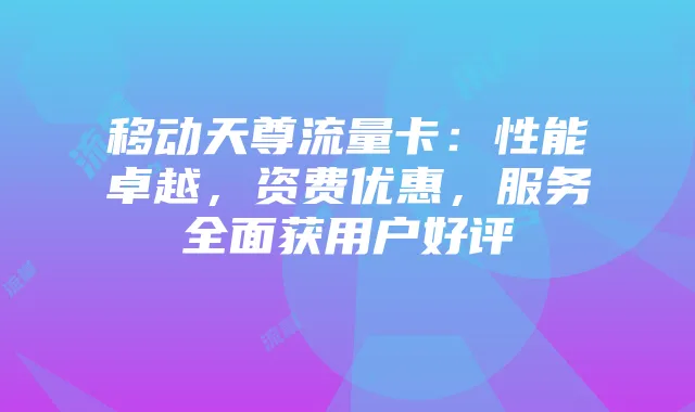 移动天尊流量卡:性能卓越,资费优惠,服务全面获用户好评