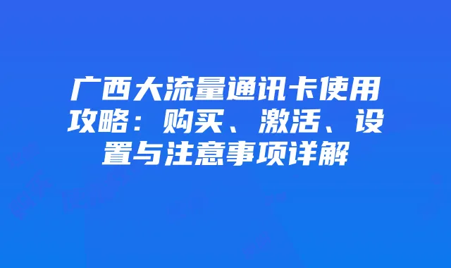 广西大流量通讯卡使用攻略：购买、激活、设置与注意事项详解