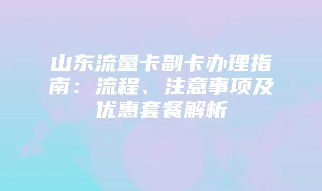 山东流量卡副卡办理指南:流程、注意事项及优惠套餐解析