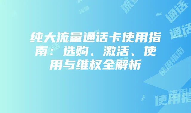 纯大流量通话卡使用指南：选购、激活、使用与维权全解析
