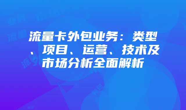 流量卡外包业务：类型、项目、运营、技术及市场分析全面解析