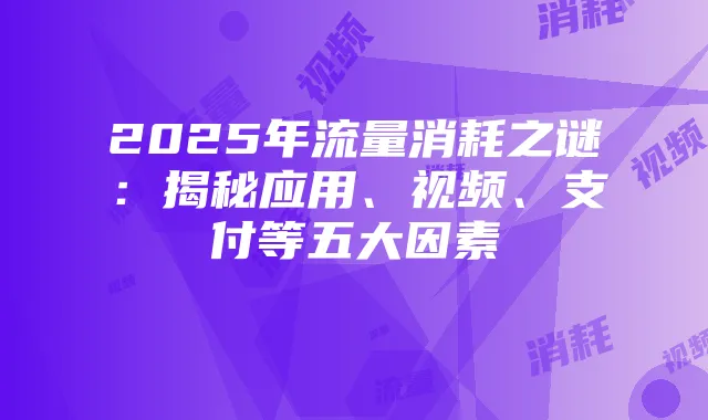 2025年流量消耗之谜:揭秘应用、视频、支付等五大因素
