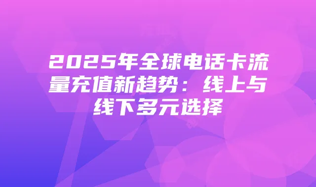 2025年全球电话卡流量充值新趋势:线上与线下多元选择