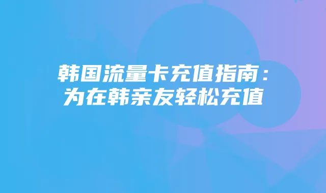 韩国流量卡充值指南:为在韩亲友轻松充值