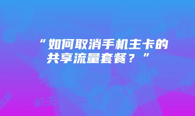 “如何取消手机主卡的共享流量套餐?”