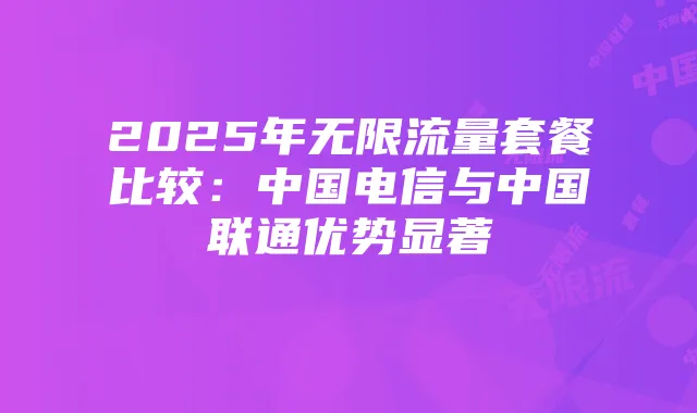 2025年无限流量套餐比较：中国电信与中国联通优势显著