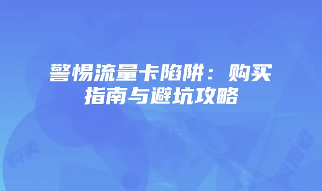 警惕流量卡陷阱:购买指南与避坑攻略
