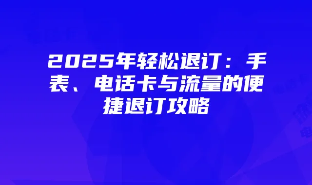 2025年轻松退订：手表、电话卡与流量的便捷退订攻略