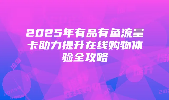 2025年有品有鱼流量卡助力提升在线购物体验全攻略