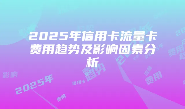 2025年信用卡流量卡费用趋势及影响因素分析