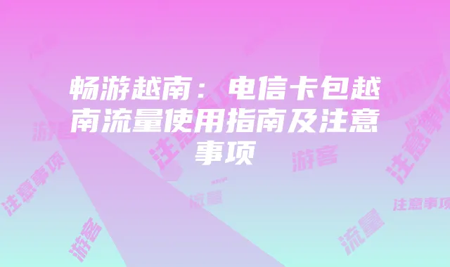 畅游越南：电信卡包越南流量使用指南及注意事项
