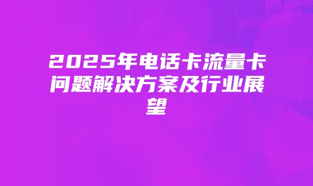 2025年电话卡流量卡问题解决方案及行业展望
