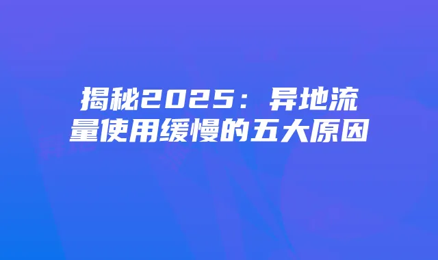 揭秘2025：异地流量使用缓慢的五大原因