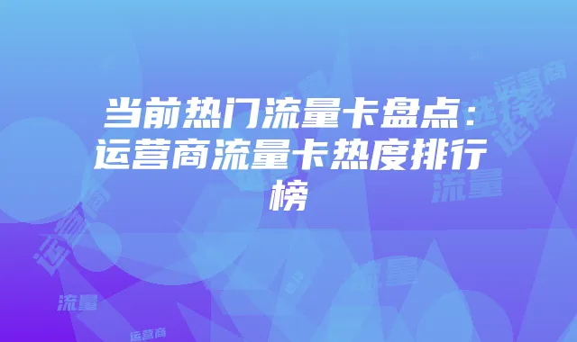 当前热门流量卡盘点：运营商流量卡热度排行榜