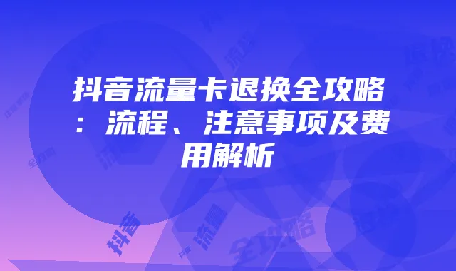 抖音流量卡退换全攻略:流程、注意事项及费用解析