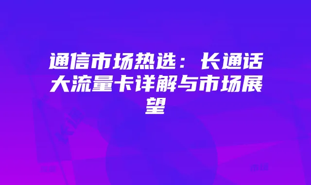 通信市场热选：长通话大流量卡详解与市场展望