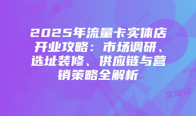 2025年流量卡实体店开业攻略:市场调研、选址装修、供应链与营销策略全解析