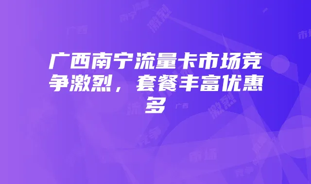 广西南宁流量卡市场竞争激烈,套餐丰富优惠多