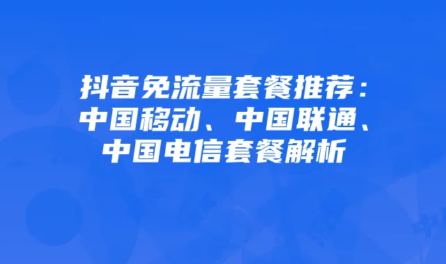 抖音免流量套餐推荐:中国移动、中国联通、中国电信套餐解析