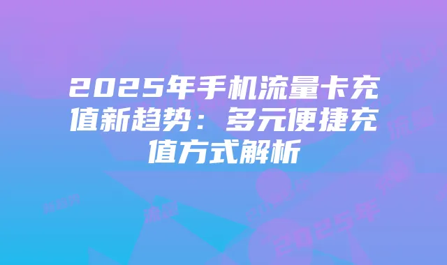 2025年手机流量卡充值新趋势：多元便捷充值方式解析