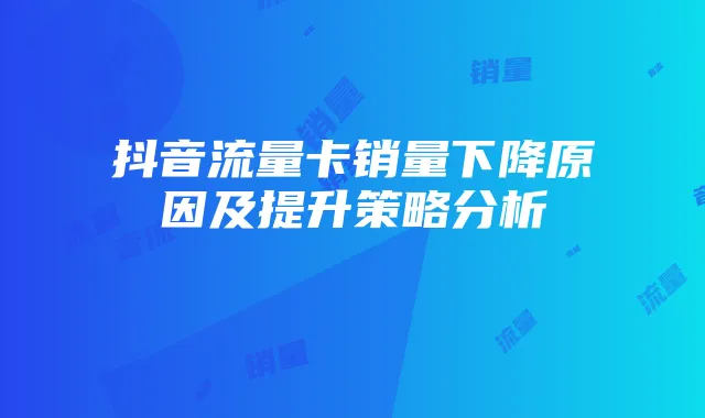 抖音流量卡销量下降原因及提升策略分析