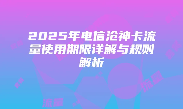 2025年电信沧神卡流量使用期限详解与规则解析