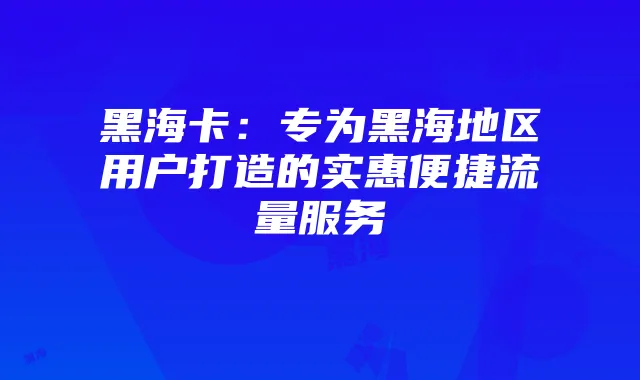 黑海卡:专为黑海地区用户打造的实惠便捷流量服务