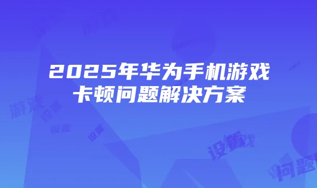 2025年华为手机游戏卡顿问题解决方案