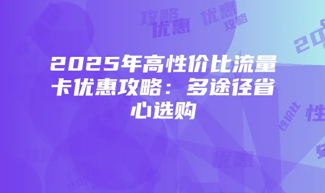 2025年高性价比流量卡优惠攻略：多途径省心选购