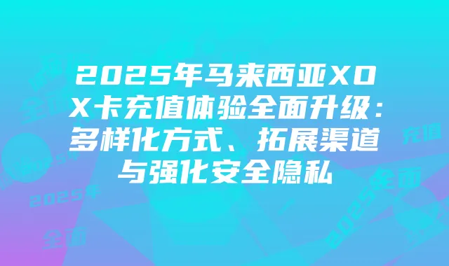 2025年马来西亚XOX卡充值体验全面升级:多样化方式、拓展渠道与强化安全隐私