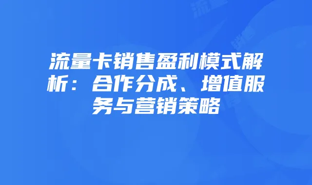 流量卡销售盈利模式解析：合作分成、增值服务与营销策略