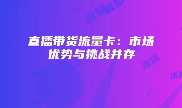直播带货流量卡:市场优势与挑战并存