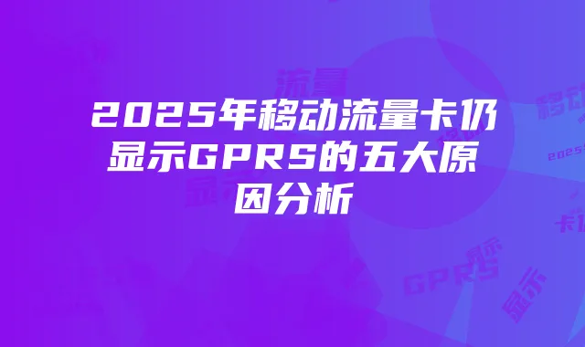 2025年移动流量卡仍显示GPRS的五大原因分析
