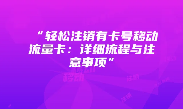 “轻松注销有卡号移动流量卡：详细流程与注意事项”