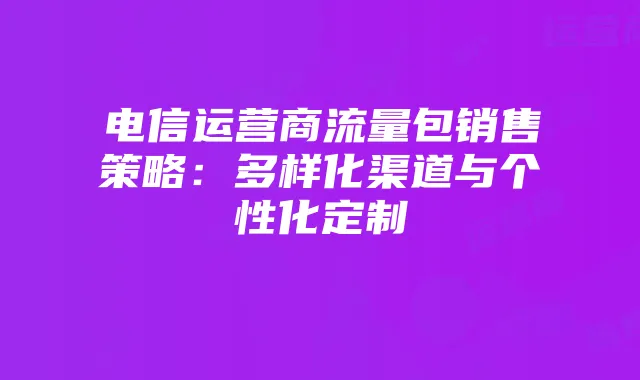 电信运营商流量包销售策略:多样化渠道与个性化定制