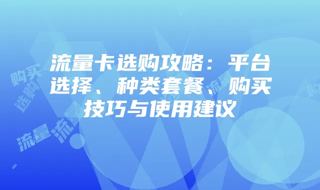 流量卡选购攻略：平台选择、种类套餐、购买技巧与使用建议