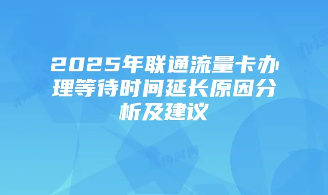 2025年联通流量卡办理等待时间延长原因分析及建议