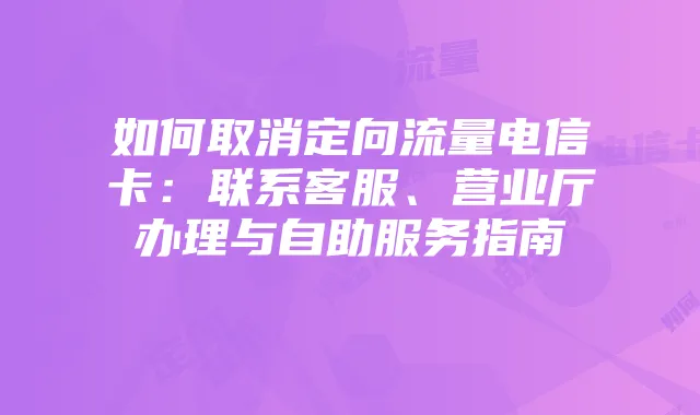 如何取消定向流量电信卡：联系客服、营业厅办理与自助服务指南