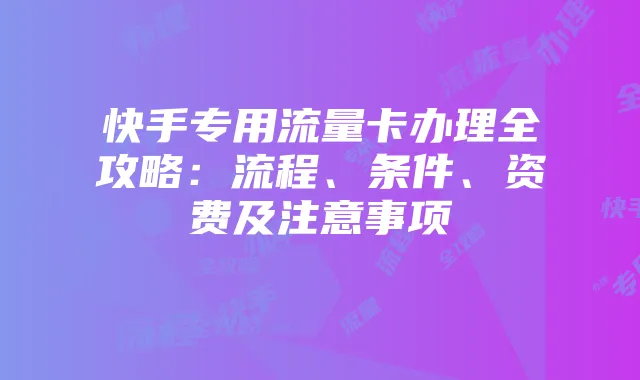 快手专用流量卡办理全攻略:流程、条件、资费及注意事项