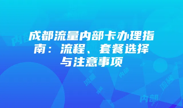 成都流量内部卡办理指南:流程、套餐选择与注意事项