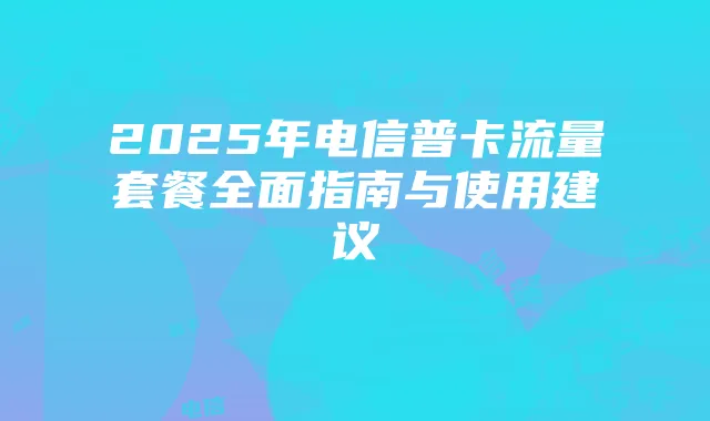 2025年电信普卡流量套餐全面指南与使用建议