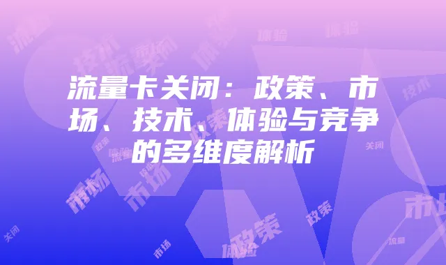 流量卡关闭:政策、市场、技术、体验与竞争的多维度解析