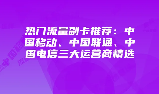 热门流量副卡推荐:中国移动、中国联通、中国电信三大运营商精选