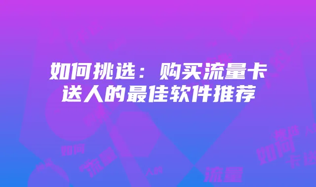 如何挑选:购买流量卡送人的最佳软件推荐