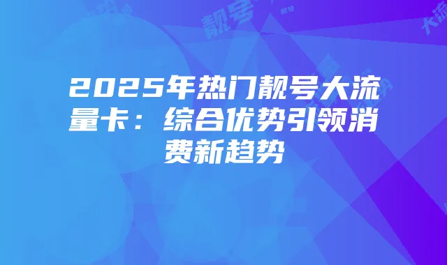 2025年热门靓号大流量卡:综合优势引领消费新趋势